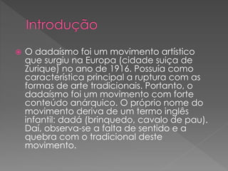  O dadaísmo foi um movimento artístico 
que surgiu na Europa (cidade suiça de 
Zurique) no ano de 1916. Possuía como 
característica principal a ruptura com as 
formas de arte tradicionais. Portanto, o 
dadaísmo foi um movimento com forte 
conteúdo anárquico. O próprio nome do 
movimento deriva de um termo inglês 
infantil: dadá (brinquedo, cavalo de pau). 
Daí, observa-se a falta de sentido e a 
quebra com o tradicional deste 
movimento. 
 