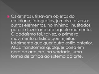  Os artistas utilizavam objetos do 
cotidiano, fotografias, jornais e diversos 
outros elementos, no mínimo, inusitados, 
para se fazer arte até aquele momento. 
O dadaísmo foi, talvez, o primeiro 
movimento artístico que rejeitou 
totalmente qualquer outro estilo anterior. 
Aliás, transformar qualquer coisa em 
obra de arte era, na verdade, uma 
forma de crítica ao sistema da arte. 
 