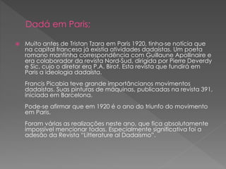  Muito antes de Tristan Tzara em Paris 1920, tinha-se notícia que 
na capital francesa já existia atividades dadaístas. Um poeta 
romano mantinha correspondência com Guillaune Apollinaire e 
era colaborador da revista Nord-Sud, dirigida por Pierre Deverdy 
e Sic, cujo o diretor era P.A. Birot. Esta revista que fundirá em 
Paris a ideologia dadaísta. 
Francis Picabia teve grande importâncianos movimentos 
dadaístas. Suas pinturas de máquinas, publicadas na revista 391, 
iniciada em Barcelona. 
Pode-se afirmar que em 1920 é o ano do triunfo do movimento 
em Paris. 
Foram várias as realizações neste ano, que fica absolutamente 
impossível mencionar todas. Especialmente significativa foi a 
adesão da Revista “Litterature al Dadaísmo”. 
 