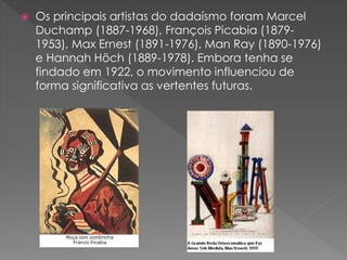  Os principais artistas do dadaísmo foram Marcel 
Duchamp (1887-1968), François Picabia (1879- 
1953), Max Ernest (1891-1976), Man Ray (1890-1976) 
e Hannah Höch (1889-1978). Embora tenha se 
findado em 1922, o movimento influenciou de 
forma significativa as vertentes futuras. 
 