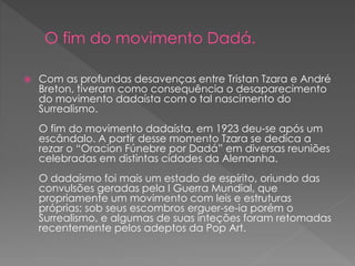  Com as profundas desavenças entre Tristan Tzara e André 
Breton, tiveram como consequência o desaparecimento 
do movimento dadaísta com o tal nascimento do 
Surrealismo. 
O fim do movimento dadaísta, em 1923 deu-se após um 
escândalo. A partir desse momento Tzara se dedica a 
rezar o “Oracion Fúnebre por Dadá” em diversas reuniões 
celebradas em distintas cidades da Alemanha. 
O dadaísmo foi mais um estado de espírito, oriundo das 
convulsões geradas pela I Guerra Mundial, que 
propriamente um movimento com leis e estruturas 
próprias; sob seus escombros erguer-se-ia porém o 
Surrealismo, e algumas de suas inteções foram retomadas 
recentemente pelos adeptos da Pop Art. 
 