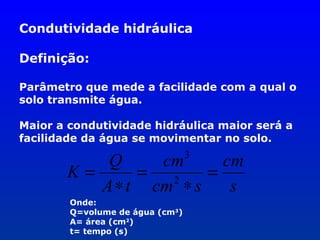 Condutividade hidráulica
Definição:
Parâmetro que mede a facilidade com a qual o
solo transmite água.
Maior a condutividade hidráulica maior será a
facilidade da água se movimentar no solo.
3

Q
cm
cm
K=
=
=
2
A ∗ t cm ∗ s
s
Onde:
Q=volume de água (cm3)
A= área (cm2)
t= tempo (s)

 