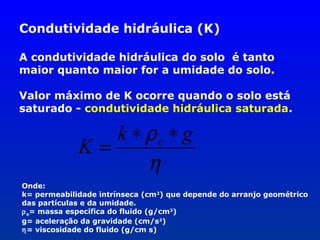 Condutividade hidráulica (K)
A condutividade hidráulica do solo é tanto
maior quanto maior for a umidade do solo.
Valor máximo de K ocorre quando o solo está
saturado - condutividade hidráulica saturada.

k ∗ ρe ∗ g
K=
η
Onde:
k= permeabilidade intrínseca (cm2) que depende do arranjo geométrico
das partículas e da umidade.
ρ e= massa específica do fluido (g/cm3)
g= aceleração da gravidade (cm/s2)
η= viscosidade do fluido (g/cm s)

 