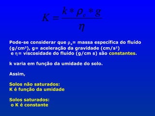 k ∗ ρe ∗ g
K=
η
Pode-se considerar que ρ e= massa específica do fluído
(g/cm3), g= aceleração da gravidade (cm/s 2)
e η= viscosidade do fluido (g/cm s) são constantes.
k varia em função da umidade do solo.
Assim,
Solos não saturados:
K é função da umidade
Solos saturados:
o K é constante

 