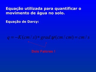 Equação utilizada para quantificar o
movimento de água no solo.
Equação de Darcy:

q = − K (cm / s ) ∗ grad .ψ (cm / cm) = cm / s
Dois Fatores !

 