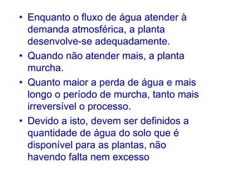 • Enquanto o fluxo de água atender à
demanda atmosférica, a planta
desenvolve-se adequadamente.
• Quando não atender mais, a planta
murcha.
• Quanto maior a perda de água e mais
longo o período de murcha, tanto mais
irreversível o processo.
• Devido a isto, devem ser definidos a
quantidade de água do solo que é
disponível para as plantas, não
havendo falta nem excesso

 