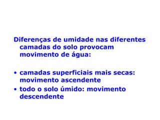 Diferenças de umidade nas diferentes
camadas do solo provocam
movimento de água:
• camadas superficiais mais secas:
movimento ascendente
• todo o solo úmido: movimento
descendente

 