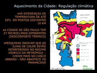 Aquecimento da Cidade: Regulação climática HÁ DIFERENÇAS DE TEMPERATURA DE ATÉ 10ºc  EM PONTOS DISTANTES 10 KM A CIDADE DE SÃO PAULO TEM 27 MICROCLIMAS DIFERENTES (DESCONFORTO TÉRMICO) PESQUISAS INDICAM QUE AS ILHAS DE CALOR ESTÃO INTERFERINDO NO REGIME HÍDRICO DA METRÓPOLE – CHOVE MAIS NO CASCO URBANO - NÃO ABASTECE OS MANANCIAIS Atlas Ambiental 