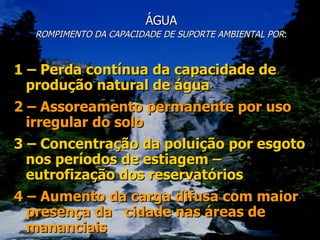 ÁGUA ROMPIMENTO DA CAPACIDADE DE SUPORTE AMBIENTAL POR : 1 – Perda contínua da capacidade de produção natural de água 2 – Assoreamento permanente por uso irregular do solo 3 – Concentração da poluição por esgoto nos períodos de estiagem – eutrofização dos reservatórios 4 – Aumento da carga difusa com maior presença da  cidade nas áreas de mananciais 
