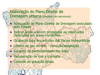 Elaboração do Plano Diretor de  Drenagem Urbana  (medidas não estruturais) Adequação ao Plano Diretor de Drenagem executado pelo Estado Indicar áreas a serem protegidas ou reservadas (restrições em áreas inundáveis Ocupação face aos estudos das bacias hidrográficas Limites do uso do solo - correção/adaptação Garantia da permeabilidade dos lotes Recuperação de rios e córregos Controle da poluição difusa 