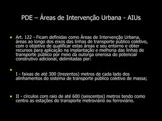 PDE –  Áreas de Intervenção Urbana - AIUs Art. 122 - Ficam definidas como Áreas de Intervenção Urbana, áreas ao longo dos eixos das linhas de transporte público coletivo, com o objetivo de qualificar estas áreas e seu entorno e obter recursos para aplicação na implantação e melhoria das linhas de transporte público por meio da outorga onerosa do potencial construtivo adicional, delimitadas por:  I - faixas de até 300 (trezentos) metros de cada lado dos alinhamentos do sistema de transporte público coletivo de massa;  II - círculos com raio de até 600 (seiscentos) metros tendo como centro as estações do transporte metroviário ou ferroviário.  