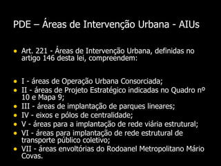 PDE –  Áreas de Intervenção Urbana - AIUs Art. 221 - Áreas de Intervenção Urbana, definidas no artigo 146 desta lei, compreendem: I - áreas de Operação Urbana Consorciada;  II - áreas de Projeto Estratégico indicadas no Quadro nº 10 e Mapa 9;  III - áreas de implantação de parques lineares;  IV - eixos e pólos de centralidade;  V - áreas para a implantação de rede viária estrutural; VI - áreas para implantação de rede estrutural de transporte público coletivo;  VII - áreas envoltórias do Rodoanel Metropolitano Mário Covas.  