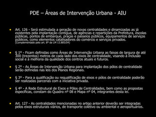 PDE – Áreas de Intervenção Urbana - AIU Art. 126 - Será estimulada a geração de novas centralidades e dinamizadas as já existentes pela implantação contígua, de agências e repartições da Prefeitura, escolas públicas, pontos de embarque, praças e passeios públicos, equipamentos de serviços públicos, como elementos catalisadores do comércio e serviços privados.  (Complementado pelo art. 8º da LM 13.885/04) § 1º - Ficam definidas como Áreas de Intervenção Urbana as faixas de largura de até 300 (trezentos) metros de cada lado dos eixos de centralidade, visando à inclusão social e à melhoria da qualidade dos centros atuais e futuros.  § 2º - As Áreas de Intervenção Urbana para implantação dos pólos de centralidade serão definidas nas leis dos Planos Regionais.  § 3º - Para a qualificação ou requalificação de eixos e pólos de centralidade poderão ser realizadas parcerias com a iniciativa privada.  § 4º - A Rede Estrutural de Eixos e Pólos de Centralidades, bem como as propostas específicas, constam do Quadro nº 08 e Mapa nº 04, integrantes desta lei.  Art. 127 - As centralidades mencionadas no artigo anterior deverão ser integradas pelos eixos estruturais viários, de transporte coletivo ou ambiental e aeroportuários.  