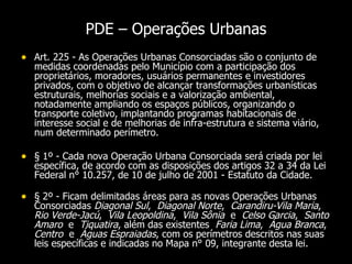 PDE – Operações Urbanas Art. 225 - As Operações Urbanas Consorciadas são o conjunto de medidas coordenadas pelo Município com a participação dos proprietários, moradores, usuários permanentes e investidores privados, com o objetivo de alcançar transformações urbanísticas estruturais, melhorias sociais e a valorização ambiental, notadamente ampliando os espaços públicos, organizando o transporte coletivo, implantando programas habitacionais de interesse social e de melhorias de infra-estrutura e sistema viário, num determinado perímetro.   § 1º - Cada nova Operação Urbana Consorciada será criada por lei específica, de acordo com as disposições dos artigos 32 a 34 da Lei Federal n° 10.257, de 10 de julho de 2001 - Estatuto da Cidade.  § 2º - Ficam delimitadas áreas para as novas Operações Urbanas Consorciadas  Diagonal Sul ,  Diagonal Norte ,  Carandiru-Vila Maria ,  Rio Verde-Jacú ,  Vila Leopoldina ,  Vila Sônia  e  Celso Garcia ,  Santo Amaro   e  Tiquatira , além das existentes  Faria Lima ,  Água Branca ,  Centro   e  Águas Espraiadas , com os perímetros descritos nas suas leis específicas e indicadas no Mapa n° 09, integrante desta lei.   