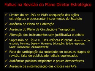 Falhas na Revisão do Plano Diretor Estratégico Limites do art. 293 do PDE: adequação das ações estratégicas e acrescentar instrumentos do Estatuto Ausência do Plano de Habitação Ausência do Plano de Circulação e Transportes Alteração dos instrumentos sem justificativa e debate  Supressão do Título II: Das Políticas Públicas:  desenv. econ. e social; Turismo; Desenv. Humano; Educação; Saúde; esportes, Lazer; Segurança; Abastecimento  Falta de participação da sociedade em todas as etapas da revisão, falta de publicidade, editais equivocados Audiências públicas incipientes e pouco democráticas Ausência de sistematização das críticas nas AP’s 