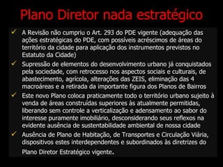 Plano Diretor nada estratégico A Revisão não cumpriu o Art. 293 do PDE vigente (adequação das ações estratégicas do PDE, com possíveis acréscimos de áreas do território da cidade para aplicação dos instrumentos previstos no Estatuto da Cidade) Supressão de elementos do desenvolvimento urbano já conquistados pela sociedade, com retrocesso nos aspectos sociais e culturais, de abastecimento, agrícola, alterações das ZEIS, eliminação das 4 macroáreas e a retirada da importante figura dos Planos de Bairros E ste novo Plano coloca praticamente todo o território urbano sujeito à venda de áreas construídas superiores às atualmente permitidas, liberando sem controle a verticalização e adensamento ao sabor do interesse puramente imobiliário, desconsiderando seus reflexos na evidente ausência de sustentabilidade ambiental de nossa cidade Ausência de Plano de Habitação, de Transportes e Circulação Viária, dispositivos estes interdependentes e subordinados às diretrizes do Plano Diretor Estratégico vigente . 