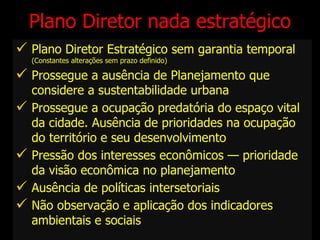Plano Diretor nada estratégico Plano Diretor Estratégico sem garantia temporal (Constantes alterações sem prazo definido) Prossegue a ausência de Planejamento que considere a sustentabilidade urbana Prossegue a ocupação predatória do espaço vital da cidade. Ausência de prioridades na ocupação do território e seu desenvolvimento Pressão dos interesses econômicos — prioridade da visão econômica no planejamento Ausência de políticas intersetoriais Não observação e aplicação dos indicadores ambientais e sociais 