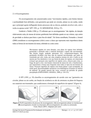 12 Roberto Carlos Pinto; et al
Geoingá: Revista do Programa de Pós-Graduação em Geografia Maringá, v. 4, n. 1 , p. 3-27, 2012
ISSN 2175-862X (on-line)
2.1.4 Escorregamentos
Os escorregamentos são caracterizados como “movimentos rápidos, com limites laterais
e profundidade bem definidos, com geometria que pode ser circular, planar ou em cunha, sendo
que o principal agente deflagrador destes processos são as chuvas, podendo envolver solo, solo e
rocha ou apenas rocha” (IPT 1991, p. 19; MINEROPAR, 2010 p. 27).
Guidicini e Nieble (1984, p. 27) afirmam que os escorregamentos “são rápidos, de duração
relativamente curta, de massas de terreno geralmente bem definidas quanto ao seu volume, cujo centro
de gravidade se desloca para baixo e para fora do talude”. De forma semelhante, Fernandes e Amaral
(2000) consideram os escorregamentos (slides) como a classe que representa mais importância dentre
todas as formas de movimentos de massa, referindo-se a estes como:
Movimentos rápidos de curta duração, com plano de ruptura bem definido,
permitindo a distinção entre o material deslizado e aquele não movimentado.
São feições longas, podendo apresentar 10:1, comprimento-largura. São
geralmente divididos com base tipo de material movimentado, que pode ser
constituído por solo, rocha, por uma complexa mistura de solo e rocha ou até
mesmo por lixo doméstico e em sua forma do plano de ruptura, em rotacionais
(slumps) que possuem uma superfície de ruptura curva, côncava para cima, ao
longo da qual se dá o movimento rotacional da massa do solo e translacionais,
que representam a forma mais frequente entre todos os tipos de movimentos de
massa. Possuem superfície de ruptura com forma planar a qual acompanha, de
modo geral, descontinuidades mecânicas e/ou hidrológicas existentes no interior
do material. Na grande maioria das vezes, ocorrem em períodos de grande
precipitação (FERNANDES; AMARAL, 2000, p. 134-135).
O IPT (1991, p. 19) classifica os escorregamentos de acordo com sua “geometria em
circular, planar ou em cunha, em função da existência ou não de estruturas ou plano de fraqueza
nos materiais movimentados, que condicionem a formação de superfícies de ruptura” (Figura 4).
Figura 4: Perfil esquemático do processo de escorregamento. (A) escorregamento planar ou translacional
(B) escorregamento circular ou rotacional e (C) escorregamento em cunha ou estruturado.
Fonte: Brasil (2007). Adaptado pelo autor.
 