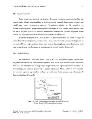 CLASSIFICAÇÃO DOS MOVIMENTOS DE MASSA... 13
Geoingá: Revista do Programa de Pós-Graduação em Geografia Maringá, v. 4, n. 1 , p. 3-27, 2012
ISSN 2175-862X (on-line)
2.1.5 Desmoronamentos
Entre os diversos tipos de movimentos de massa, os desmoronamentos também são
caracterizados pela elevada velocidade no deslocamento de materiais da encosta e, portanto, são
classificados como movimentos rápidos. Christofoletti (1980, p. 29) considera os
desmoronamentos como “deslocamento rápido de um bloco de terra, quando o solapamento criou
um vazio na parte inferior da vertente. Geralmente ocorrem em vertentes íngremes, sendo
comuns nas margens fluviais e em muitos cortes de rodovias e ferrovias”.
Conforme Bigarella et al. (2003, p. 1055) os desmoronamentos “se fazem ao longo de
planos de cisalhamento planares, sobre os quais a massa em movimento, geralmente fragmenta-se
em muitos blocos. representam a forma mais comum de remoção de massa. Iniciam na parte
superior da vertente transformando-se numa avalanche na parte inferior da encosta”.
2.1.6 Queda de Blocos
De acordo com Guidicini e Nieble (1984, p. 42) “são movimentos rápidos, que ocorrem
em penhascos verticais, ou taludes muito íngremes, onde blocos e/ou lascas de rocha, deslocados
do maciço por intemperismo, caem por ação da gravidade, sem a presença de uma superfície de
movimentação, na forma de queda livre”. Segundo Fernandes e Amaral (2000, p. 147) “ocorrem
nas encostas íngremes de paredões rochosos e contribuem decisivamente para a formação de
depósitos de tálus”. (Figura 5).
Figura 5: Perfil esquemático do processo de queda de blocos.
Fonte: Brasil (2007). Adaptado pelo autor.
 