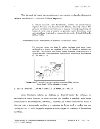 14 Roberto Carlos Pinto; et al
Geoingá: Revista do Programa de Pós-Graduação em Geografia Maringá, v. 4, n. 1 , p. 3-27, 2012
ISSN 2175-862X (on-line)
Além da queda de blocos, ocorrem dois outros movimentos envolvendo afloramentos
rochosos, o tombamento e o rolamento de blocos. O primeiro:
É também conhecido como basculamento, acontece em encostas/taludes
íngremes de rocha, com descontinuidades (fraturas, diaclases) verticais. Em
geral, são movimentos mais lentos que as quedas e ocorrem principalmente em
taludes de corte, onde a mudança da geometria acaba desconfiando estas
descontinuidades, propiciando o tombamento das paredes do talude (BRASIL,
2007, p. 38-39).
O rolamento de blocos, ou rolamento de matacões é classificado como:
Um processo comum em áreas de rochas graníticas, onde existe maior
predisposição a origem de matacões de rocha sã, isolados e expostos em
superfície. Estes ocorrem naturalmente quando processos erosivos removem o
apoio de sua base, condicionando um movimento de rolamento de bloco. (Figura
6). (IPT, 1991, p. 21).
Figura 6: Perfil esquemático do processo de rolamento de bloco rochoso.
Fonte: Brasil (2007). Adaptado pelo autor.
2.2 BREVE HISTÓRICO DOS MOVIMENTOS DE MASSA NO BRASIL
Como fenômenos naturais da dinâmica de desenvolvimento das vertentes, os
movimentos de massa integram os agentes externos que modelam a superfície, assim como
outros processos de intemperismo, entretanto, a ocorrência de eventos dessa natureza passou a
interessar mais a comunidade científica e a sociedade de forma geral, à medida que um
contingente cada vez maior da população passou a ser afetada por tais processos, de forma direta
ou indireta.
 