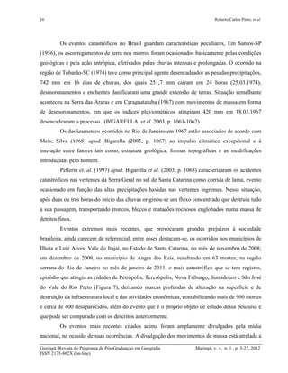 16 Roberto Carlos Pinto; et al
Geoingá: Revista do Programa de Pós-Graduação em Geografia Maringá, v. 4, n. 1 , p. 3-27, 2012
ISSN 2175-862X (on-line)
Os eventos catastróficos no Brasil guardam características peculiares, Em Santos-SP
(1956), os escorregamentos de terra nos morros foram ocasionados basicamente pelas condições
geológicas e pela ação antrópica, efetivados pelas chuvas intensas e prolongadas. O ocorrido na
região de Tubarão-SC (1974) teve como principal agente desencadeador as pesadas precipitações,
742 mm em 16 dias de chuvas, dos quais 251,7 mm caíram em 24 horas (25.03.1974),
desmoronamentos e enchentes danificaram uma grande extensão de terras. Situação semelhante
aconteceu na Serra das Araras e em Caraguatatuba (1967) com movimentos de massa em forma
de desmoronamentos, em que os índices pluviométricos atingiram 420 mm em 18.03.1967
desencadearam o processo. (BIGARELLA, et el. 2003, p. 1061-1062).
Os deslizamentos ocorridos no Rio de Janeiro em 1967 estão associados de acordo com
Meis; Silva (1968) apud. Bigarella (2003, p. 1067) ao impulso climático excepcional e à
interação entre fatores tais como, estrutura geológica, formas topográficas e as modificações
introduzidas pelo homem.
Pellerin et. al. (1997) apud. Bigarella et al. (2003, p. 1068) caracterizaram os acidentes
catastróficos nas vertentes da Serra Geral no sul de Santa Catarina como corrida de lama, evento
ocasionado em função das altas precipitações havidas nas vertentes íngremes. Nessa situação,
após duas ou três horas do início das chuvas originou-se um fluxo concentrado que destruiu tudo
a sua passagem, transportando troncos, blocos e matacões rochosos englobados numa massa de
detritos finos.
Eventos extremos mais recentes, que provocaram grandes prejuízos à sociedade
brasileira, ainda carecem de referencial, entre esses destacam-se, os ocorridos nos municípios de
Ilhota e Luiz Alves, Vale do Itajaí, no Estado de Santa Catarina, no mês de novembro de 2008;
em dezembro de 2009, no município de Angra dos Reis, resultando em 63 mortes; na região
serrana do Rio de Janeiro no mês de janeiro de 2011, o mais catastrófico que se tem registro,
episódio que atingiu as cidades de Petrópolis, Teresópolis, Nova Friburgo, Sumidouro e São José
do Vale do Rio Preto (Figura 7), deixando marcas profundas de alteração na superfície e de
destruição da infraestrutura local e das atividades econômicas, contabilizando mais de 900 mortes
e cerca de 400 desaparecidos, além do evento que é o próprio objeto de estudo dessa pesquisa e
que pode ser comparado com os descritos anteriormente.
Os eventos mais recentes citados acima foram amplamente divulgados pela mídia
nacional, na ocasião de suas ocorrências. A divulgação dos movimentos de massa está atrelada a
 