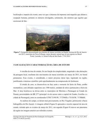 CLASSIFICAÇÃO DOS MOVIMENTOS DE MASSA... 17
Geoingá: Revista do Programa de Pós-Graduação em Geografia Maringá, v. 4, n. 1 , p. 3-27, 2012
ISSN 2175-862X (on-line)
localização e impacto do evento, uma vez que o interesse da imprensa está naqueles que afetam a
ocupação humana, portanto os números divulgados, certamente, são menores que aqueles que
ocorreram de fato.
Figura 7: Fotografia demonstrando movimentos de massa ocorridos na Região Serrana do Rio de Janeiro
em 2011, município de Nova Friburgo, maior desastre natural que se tem registro no Brasil
Fonte: Lacerda, A. Jornal Folha de São Paulo. 17/01/2011
3 LOCALIZAÇÃO E CARACTERIZAÇÃO DA ÁREA DE ESTUDO
A escolha da área de estudo, foi em função da complexidade, magnitude e das alterações
da paisagem local, resultante dos movimentos de massa ocorridos em março de 2011, no litoral
paranaense. Esse evento, é considerado, o maior processo desse tipo, registrado na região,
justificando o interesse científico, pelo aprofundamento na compreensão do fenômeno.
O estudo de caso, se desenvolveu na face oeste e noroeste da Serra da Prata, cordão
montanhoso, com altitudes superiores aos 1500 metros, unidade de relevo pertencente a Serra do
Mar. A área localiza-se na divisa entre os municípios de Morretes e Paranaguá no Estado do
Paraná, proximidades da BR 277 (principal via de acesso entre a capital do Estado, Curitiba e a
cidade de Paranaguá), entre as coordenadas UTM 731901W, 7172968S e 731583W, 7170068S.
As análises de campo, se deram mais precisamente, no Rio Tingidor, pertencente a bacia
hidrográfica do Rio Jacareí. A imagem orbital (Figura 8) apresenta o recorte espacial da área de
estudo, retirada após os eventos de março de 2011, em seguida (Figura 9) tem-se um panorama
da região em imagem anterior aos referidos eventos.
 