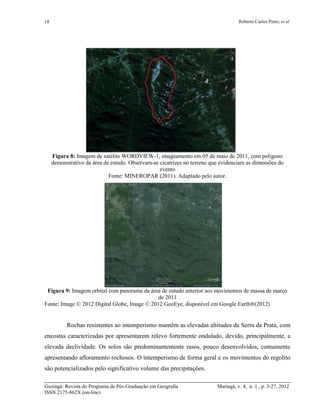 18 Roberto Carlos Pinto; et al
Geoingá: Revista do Programa de Pós-Graduação em Geografia Maringá, v. 4, n. 1 , p. 3-27, 2012
ISSN 2175-862X (on-line)
Figura 8: Imagem de satélite WORDVIEW-1, imageamento em 05 de maio de 2011, com polígono
demonstrativo da área de estudo. Observam-se cicatrizes no terreno que evidenciam as dimensões do
evento
Fonte: MINEROPAR (2011). Adaptado pelo autor.
Figura 9: Imagem orbital com panorama da área de estudo anterior aos movimentos de massa de março
de 2011
Fonte: Image © 2012 Digital Globe, Image © 2012 GeoEye, disponível em Google Earth®(2012)
Rochas resistentes ao intemperismo mantêm as elevadas altitudes da Serra da Prata, com
encostas caracterizadas por apresentarem relevo fortemente ondulado, devido, principalmente, a
elevada declividade. Os solos são predominantemente rasos, pouco desenvolvidos, comumente
apresentando afloramento rochosos. O intemperismo de forma geral e os movimentos do regolito
são potencializados pelo significativo volume das precipitações.
 
