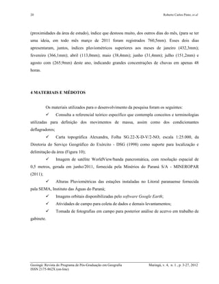 20 Roberto Carlos Pinto; et al
Geoingá: Revista do Programa de Pós-Graduação em Geografia Maringá, v. 4, n. 1 , p. 3-27, 2012
ISSN 2175-862X (on-line)
(proximidades da área de estudo), índice que destoou muito, dos outros dias do mês, (para se ter
uma ideia, em todo mês março de 2011 foram registrados 760,5mm). Esses dois dias
apresentaram, juntos, índices pluviométricos superiores aos meses de janeiro (432,3mm);
fevereiro (366,1mm); abril (113,0mm); maio (38,4mm); junho (31,4mm); julho (151,2mm) e
agosto com (265,9mm) deste ano, indicando grandes concentrações de chuvas em apenas 48
horas.
4 MATERIAIS E MÉDOTOS
Os materiais utilizados para o desenvolvimento da pesquisa foram os seguintes:
 Consulta a referencial teórico específico que contempla conceitos e terminologias
utilizadas para definição dos movimentos de massa, assim como dos condicionantes
deflagradores;
 Carta topográfica Alexandra, Folha SG.22-X-D-V/2-NO, escala 1:25.000, da
Diretoria do Serviço Geográfico do Exército - DSG (1998) como suporte para localização e
delimitação da área (Figura 10);
 Imagem de satélite WorldView/banda pancromática, com resolução espacial de
0,5 metros, gerada em junho/2011, fornecida pela Minérios do Paraná S/A - MINEROPAR
(2011);
 Alturas Pluviométricas das estações instaladas no Litoral paranaense fornecida
pala SEMA, Instituto das Águas do Paraná;
 Imagens orbitais disponibilizadas pelo software Google Earth;
 Atividades de campo para coleta de dados e demais levantamentos;
 Tomada de fotografias em campo para posterior análise de acervo em trabalho de
gabinete.
 