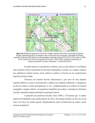 CLASSIFICAÇÃO DOS MOVIMENTOS DE MASSA... 21
Geoingá: Revista do Programa de Pós-Graduação em Geografia Maringá, v. 4, n. 1 , p. 3-27, 2012
ISSN 2175-862X (on-line)
Figura 10: Detalhe do segmento do vale do Rio Tingidor, afluente do Rio Jacareí, percorrido na linha de
talvegue, destacado pelo traço em magenta, entre os dois pontos de cor magenta, comunidade de Floresta,
município de Morretes-PR. Recorte da carta topográfica Alexandra, Folha SG.22-X-D-V/2-NO, escala 1:25.000.
Fonte: Diretoria de Serviço Geográfico do Exército - DSG (1998). Adaptado Laboratório de
Geoprocessamento e Estudos Ambientais - LAGEAMB (2012)
O estudo apoiou-se na perspectiva sistêmica, uma vez que analisou as correlações
entre elementos físicos constituintes de uma bacia hidrográfica, (vertente, rio, energia e matéria)
que estabelecem relações mutuas, muito embora as análises se fizeram em um compartimento
especifico da bacia citada.
Utilizou-se do material descrito anteriormente e por meio de uma proposta
empírico dedutiva, no qual os levantamentos e análises das condições ambientais e o diagnóstico
da área de estudo se deram principalmente in loco, complementando-se às análises de material
cartográfico, imagens orbitais e levantamento fotográfico para indicar a tipologia do fenômeno
ocorrido e apresentar algumas alterações na paisagem natural.
A propósito das premissas descritas, Ross (1990, p. 78) destaca que “a análise
empírica da fragilidade exige estudos básicos do relevo, da litologia-estrutura, do solo, do uso da
terra e do clima. Os estudos passam, obrigatoriamente, pelos levantamentos de campo e pelos
serviços de gabinete”.
 