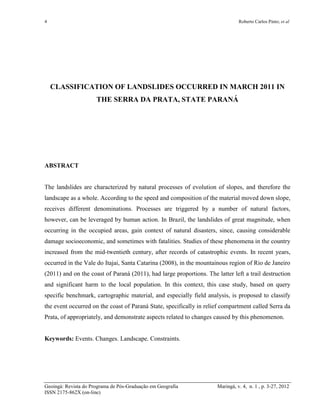 4 Roberto Carlos Pinto; et al
Geoingá: Revista do Programa de Pós-Graduação em Geografia Maringá, v. 4, n. 1 , p. 3-27, 2012
ISSN 2175-862X (on-line)
CLASSIFICATION OF LANDSLIDES OCCURRED IN MARCH 2011 IN
THE SERRA DA PRATA, STATE PARANÁ
ABSTRACT
The landslides are characterized by natural processes of evolution of slopes, and therefore the
landscape as a whole. According to the speed and composition of the material moved down slope,
receives different denominations. Processes are triggered by a number of natural factors,
however, can be leveraged by human action. In Brazil, the landslides of great magnitude, when
occurring in the occupied areas, gain context of natural disasters, since, causing considerable
damage socioeconomic, and sometimes with fatalities. Studies of these phenomena in the country
increased from the mid-twentieth century, after records of catastrophic events. In recent years,
occurred in the Vale do Itajai, Santa Catarina (2008), in the mountainous region of Rio de Janeiro
(2011) and on the coast of Paraná (2011), had large proportions. The latter left a trail destruction
and significant harm to the local population. In this context, this case study, based on query
specific benchmark, cartographic material, and especially field analysis, is proposed to classify
the event occurred on the coast of Paraná State, specifically in relief compartment called Serra da
Prata, of appropriately, and demonstrate aspects related to changes caused by this phenomenon.
Keywords: Events. Changes. Landscape. Constraints.
 