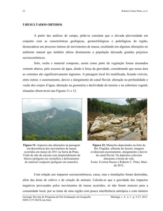 22 Roberto Carlos Pinto; et al
Geoingá: Revista do Programa de Pós-Graduação em Geografia Maringá, v. 4, n. 1 , p. 3-27, 2012
ISSN 2175-862X (on-line)
5 RESULTADOS OBTIDOS
A partir das análises de campo, pôde-se constatar que a elevada pluviosidade em
conjunto com as características geológicas, geomorfológicas e pedológicas da região,
desencadeou um processo intenso de movimentos de massa, resultando em algumas alterações no
ambiente natural que também afetou diretamente a população deixando grandes prejuízos
socioeconômicos.
Solo, rocha e material composto, assim como parte da vegetação foram arrastados
vertente abaixo, pelo excesso de água, aliado à força da gravidade, considerando que nessa área
as vertentes são significativamente íngremes. A paisagem local foi modificada, ficando visíveis,
entre outras: o assoreamento, desvio e alargamento do canal fluvial; alteração na profundidade e
vazão dos corpos d’água; alteração na geometria e declividade do terreno e na cobertura vegetal,
situações observáveis nas Figuras 11 e 12.
Figura 11: Aspectos das alterações na paisagem
em decorrência dos movimentos de massa
ocorridos em março de 2011 na Serra da Prata.
Visão do alto da encosta com desprendimento de
blocos (polígono em vermelho) e deslizamento
de material composto (polígono em amarelo).
Figura 12: Matacões depositados no leito do
Rio Tingidor, afluente do Jacareí, imagens
evidenciam assoreamento, alargamento e desvio
do canal fluvial. Os depósitos coluviais
alteraram a forma do vale.
Fonte: Everton Passos e Roberto C. Pinto, Maio
de 2012.
Com relação aos impactos socioeconômicos, casas, ruas e instalações foram destruídas,
além das áreas de cultivo e de criação de animais. Calcula-se que a gravidade dos impactos
negativos provocados pelos movimentos de massa ocorridos, só não foram maiores para a
comunidade local, por se tratar de uma região com pouca interferência antrópica e com número
 