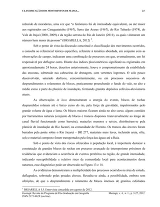 CLASSIFICAÇÃO DOS MOVIMENTOS DE MASSA... 23
Geoingá: Revista do Programa de Pós-Graduação em Geografia Maringá, v. 4, n. 1 , p. 3-27, 2012
ISSN 2175-862X (on-line)
reduzido de moradores, uma vez que “o fenômeno foi de intensidade equivalente, ou até maior
aos registrados em Caraguatatuba (1967), Serra das Araras (1967), do Rio Tubarão (1974), do
Vale do Itajaí (2008, 2009) e da região serrana do Rio de Janeiro (2011), os quais vitimaram um
número bem maior de pessoas” (BIGARELLA, 2012) 5
.
Sob o ponto de vista da discussão conceitual e classificação dos movimentos ocorridos,
a consulta ao referencial teórico especifico, referente à temática abordada, em conjunto com as
observações de campo, indicaram uma combinação de processos em que, eventualmente, um foi
responsável por deflagrar outro. Diante dos índices pluviométricos significativos registrados em
aproximadamente 24 horas, descritos anteriormente, houve o comprometimento da estabilidade
das encostas, sobretudo nas cabeceiras de drenagem, com vertentes íngremes. O solo pouco
desenvolvido, saturado deslizou, concomitantemente, ou em processos sucessivos de
desprendimentos e rolamentos de blocos, praticamente preenchendo o fundo do vale, no alto e
médio curso e parte da planície de inundação, formando grandes depósitos colúvios-aluvionares
atuais.
As observações in loco demonstraram a energia do evento, blocos de rochas
desprendidos rolaram até o baixo curso do rio, pela força da gravidade, impulsionados pelo
grande volume de água e lama. Os blocos maiores ficaram ainda no alto curso, alguns contidos
por barramentos naturais (conjunto de blocos e troncos dispostos transversalmente ao longo do
canal fluvial funcionando como barreira), matacões menores e seixos, distribuíram-se pela
planície de inundação do Rio Jacareí, na comunidade de Floresta. Os troncos das árvores foram
barrados pela ponte sobre o Rio Jacareí – BR 277, materiais mais leves, incluindo areia, silte,
solo e material composto foram transportados pela força das águas até a Baia.
Sob o ponto de vista dos riscos oferecidos à população local, é importante destacar a
constatação de grandes blocos de rochas em processo avançado de intemperismo próximos de
residências que evidenciam a ocorrência de eventos pretéritos na região, de grande intensidade,
indicando susceptibilidade e relativo risco da comunidade local para acontecimentos dessa
natureza, esse diagnóstico pode ser observado na Figura 13 e 14.
As evidências demonstraram a multiplicidade dos processos ocorridos na área de estudo,
deflagrados, sobretudo pelas pesadas chuvas. Ressalta-se ainda, a possibilidade, embora sem
aferições, de que o desprendimento e rolamento de blocos imensos de granitos esfoliados
5
BIGARELLA J.J. Entrevista concedida em agosto de 2012.
 