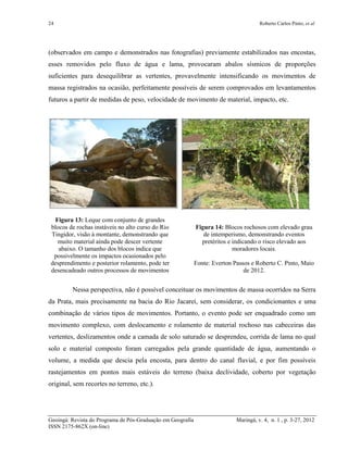 24 Roberto Carlos Pinto; et al
Geoingá: Revista do Programa de Pós-Graduação em Geografia Maringá, v. 4, n. 1 , p. 3-27, 2012
ISSN 2175-862X (on-line)
(observados em campo e demonstrados nas fotografias) previamente estabilizados nas encostas,
esses removidos pelo fluxo de água e lama, provocaram abalos sísmicos de proporções
suficientes para desequilibrar as vertentes, provavelmente intensificando os movimentos de
massa registrados na ocasião, perfeitamente possíveis de serem comprovados em levantamentos
futuros a partir de medidas de peso, velocidade de movimento de material, impacto, etc.
Figura 13: Leque com conjunto de grandes
blocos de rochas instáveis no alto curso do Rio
Tingidor, visão à montante, demonstrando que
muito material ainda pode descer vertente
abaixo. O tamanho dos blocos indica que
possivelmente os impactos ocasionados pelo
desprendimento e posterior rolamento, pode ter
desencadeado outros processos de movimentos
Figura 14: Blocos rochosos com elevado grau
de intemperismo, demonstrando eventos
pretéritos e indicando o risco elevado aos
moradores locais.
Fonte: Everton Passos e Roberto C. Pinto, Maio
de 2012.
Nessa perspectiva, não é possível conceituar os movimentos de massa ocorridos na Serra
da Prata, mais precisamente na bacia do Rio Jacareí, sem considerar, os condicionantes e uma
combinação de vários tipos de movimentos. Portanto, o evento pode ser enquadrado como um
movimento complexo, com deslocamento e rolamento de material rochoso nas cabeceiras das
vertentes, deslizamentos onde a camada de solo saturado se desprendeu, corrida de lama no qual
solo e material composto foram carregados pela grande quantidade de água, aumentando o
volume, a medida que descia pela encosta, para dentro do canal fluvial, e por fim possíveis
rastejamentos em pontos mais estáveis do terreno (baixa declividade, coberto por vegetação
original, sem recortes no terreno, etc.).
 