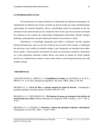 CLASSIFICAÇÃO DOS MOVIMENTOS DE MASSA... 25
Geoingá: Revista do Programa de Pós-Graduação em Geografia Maringá, v. 4, n. 1 , p. 3-27, 2012
ISSN 2175-862X (on-line)
6 CONSIDERAÇÕES FINAIS
Os levantamentos de campo auxiliaram na compreensão das alterações na paisagem e no
entendimento da dinâmica dos eventos ocorridos na área de estudo que foram satisfatoriamente
representados em material fotográfico. Houve a possibilidade ainda, da constatação de que tais
fenômenos fazem parte do processo de evolução do relevo local e que são recorrentes em função
da existência de um conjunto de condicionantes deflagradores (declividade, altitude, litologia,
pedologia e principalmente elevados índices pluviométricos recorrentes no verão).
Referindo-se a terminologia apropriada para definir o fenômeno ocorrido, algumas
dúvidas permaneceram, uma vez que não aconteceu um ou outro evento isolado, a combinação
dos processos é que resultou em tamanha energia e, por conseguinte nas alterações provocadas.
Nesse sentido, o termo genérico movimentos de massa ou movimentos complexos, demonstrou
ser o mais apropriado, entretanto, estudos futuros com intuito de mapear tal evento, poderão
dividi-lo em compartimentos menores e desse modo, indicar a terminologia pertinente para cada
unidade avaliada.
7 REFERÊNCIAS
AUGUSTO FILHO, O.; VIRGILI, J. C. Estabilidade de Taludes. In: OLIVEIRA, A. M. D. S. e
BRITO, S. N. A. D. (Ed.). Geologia de Engenharia. São Paulo: ABGE, 2004. p. 243-269.
BIGARELLA, J. J. Serra do Mar e a porção oriental do estado do Paraná - Contribuição a
geografia, geologia e ecologia regional. Curitiba: SEPLAN, 1978.
BIGARELLA, J. J; MOUSINHO M. R.; Movimentos de massa no transporte dos detritos da
meteorização das rochas. Boletim Paranaense de Geografia, UFPR. Curitiba, n. 16/17. 1965. p.
43-84.
BIGARELLA, J. J.; PASSOS, E.; Estrutura e origem das paisagens tropicais e subtropicais.
Florianópolis: Ed. Da UFSC, 2003 v. 3 (p.877-1436).
 