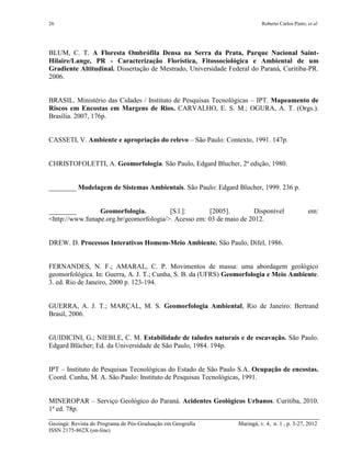 26 Roberto Carlos Pinto; et al
Geoingá: Revista do Programa de Pós-Graduação em Geografia Maringá, v. 4, n. 1 , p. 3-27, 2012
ISSN 2175-862X (on-line)
BLUM, C. T. A Floresta Ombrófila Densa na Serra da Prata, Parque Nacional Saint-
Hilaire/Lange, PR - Caracterização Florística, Fitossociológica e Ambiental de um
Gradiente Altitudinal. Dissertação de Mestrado, Universidade Federal do Paraná, Curitiba-PR.
2006.
BRASIL. Ministério das Cidades / Instituto de Pesquisas Tecnológicas – IPT. Mapeamento de
Riscos em Encostas em Margens de Rios. CARVALHO, E. S. M.; OGURA, A. T. (Orgs.).
Brasília. 2007, 176p.
CASSETI, V. Ambiente e apropriação do relevo – São Paulo: Contexto, 1991. 147p.
CHRISTOFOLETTI, A. Geomorfologia. São Paulo, Edgard Blucher, 2ª edição, 1980.
________ Modelagem de Sistemas Ambientais. São Paulo: Edgard Blucher, 1999. 236 p.
________ Geomorfologia. [S.l.]: [2005]. Disponível em:
<http://www.funape.org.br/geomorfologia/>. Acesso em: 03 de maio de 2012.
DREW. D. Processos Interativos Homem-Meio Ambiente. São Paulo, Difel, 1986.
FERNANDES, N. F.; AMARAL, C. P. Movimentos de massa: uma abordagem geológico
geomorfológica. In: Guerra, A. J. T.; Cunha, S. B. da (UFRS) Geomorfologia e Meio Ambiente.
3. ed. Rio de Janeiro, 2000 p. 123-194.
GUERRA, A. J. T.; MARÇAL, M. S. Geomorfologia Ambiental, Rio de Janeiro: Bertrand
Brasil, 2006.
GUIDICINI, G.; NIEBLE, C. M. Estabilidade de taludes naturais e de escavação. São Paulo.
Edgard Blücher; Ed. da Universidade de São Paulo, 1984. 194p.
IPT – Instituto de Pesquisas Tecnológicas do Estado de São Paulo S.A. Ocupação de encostas.
Coord. Cunha, M. A. São Paulo: Instituto de Pesquisas Tecnológicas, 1991.
MINEROPAR – Serviço Geológico do Paraná. Acidentes Geológicos Urbanos. Curitiba, 2010.
1ª ed. 78p.
 