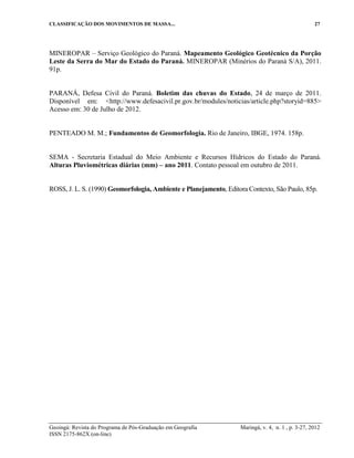 CLASSIFICAÇÃO DOS MOVIMENTOS DE MASSA... 27
Geoingá: Revista do Programa de Pós-Graduação em Geografia Maringá, v. 4, n. 1 , p. 3-27, 2012
ISSN 2175-862X (on-line)
MINEROPAR – Serviço Geológico do Paraná. Mapeamento Geológico Geotécnico da Porção
Leste da Serra do Mar do Estado do Paraná. MINEROPAR (Minérios do Paraná S/A), 2011.
91p.
PARANÁ, Defesa Civil do Paraná. Boletim das chuvas do Estado, 24 de março de 2011.
Disponível em: <http://www.defesacivil.pr.gov.br/modules/noticias/article.php?storyid=885>
Acesso em: 30 de Julho de 2012.
PENTEADO M. M.; Fundamentos de Geomorfologia. Rio de Janeiro, IBGE, 1974. 158p.
SEMA - Secretaria Estadual do Meio Ambiente e Recursos Hídricos do Estado do Paraná.
Alturas Pluviométricas diárias (mm) – ano 2011. Contato pessoal em outubro de 2011.
ROSS, J. L. S. (1990) Geomorfologia, Ambiente e Planejamento, Editora Contexto, São Paulo, 85p.
 