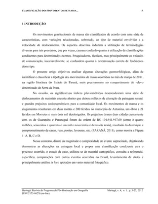 CLASSIFICAÇÃO DOS MOVIMENTOS DE MASSA... 5
Geoingá: Revista do Programa de Pós-Graduação em Geografia Maringá, v. 4, n. 1 , p. 3-27, 2012
ISSN 2175-862X (on-line)
1 INTRODUÇÃO
Os movimentos gravitacionais de massa são classificados de acordo com uma série de
características, com variações relacionadas, sobretudo, ao tipo de material envolvido e a
velocidade de deslocamento. Os aspectos descritos induzem a utilização de terminologias
diversas para tais processos, que por vezes, causam confusão quanto a utilização de classificações
condizentes para determinados eventos. Pesquisadores, técnicos, mas principalmente os veículos
de comunicação, invariavelmente, se confundem quanto à determinação correta de fenômenos
desse tipo.
O presente artigo objetivou analisar algumas alterações geomorfológicas, além de
identificar e classificar a tipologia dos movimentos de massa ocorridos no mês de março de 2011,
na região litorânea do Estado do Paraná, mais precisamente no compartimento de relevo
denominado de Serra da Prata.
Na ocasião, os significativos índices pluviométricos desencadearam uma série de
deslocamentos de materiais encosta abaixo que deixou reflexos de alteração da paisagem natural
e grandes prejuízos socioeconômicos para a comunidade local. Os movimentos de massa e os
alagamentos resultaram em duas mortes e 200 feridos no município de Antonina, um óbito e 21
feridos em Morretes e mais dois mil desabrigados. Os prejuízos dessas duas cidades juntamente
com os de Guaratuba e Paranaguá foram da ordem de R$ 104.641.917,00 (cento e quatro
milhões, seiscentos e quarenta e um mil e novecentos e dezessete reais), resultado da destruição e
comprometimento de casas, ruas, pontes, lavouras, etc. (PARANÁ, 2011), como mostra a Figura
1: A, B, C e D.
Nesse contexto, diante da magnitude e complexidade do evento supracitado, objetivando
demonstrar as alterações na paisagem local e propor uma classificação condizente para o
processo ocorrido, o estudo de caso, utilizou-se de material cartográfico, consulta a referencial
específico, comparações com outros eventos ocorridos no Brasil, levantamento de dados e
principalmente análise in loco apoiados em vasto material fotográfico.
 