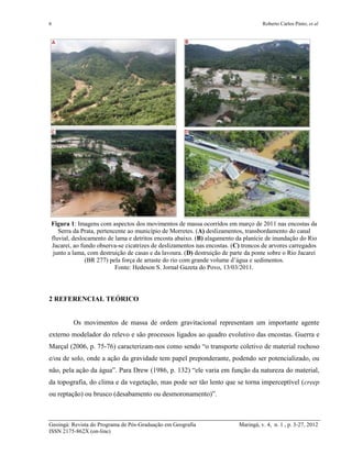 6 Roberto Carlos Pinto; et al
Geoingá: Revista do Programa de Pós-Graduação em Geografia Maringá, v. 4, n. 1 , p. 3-27, 2012
ISSN 2175-862X (on-line)
Figura 1: Imagens com aspectos dos movimentos de massa ocorridos em março de 2011 nas encostas da
Serra da Prata, pertencente ao município de Morretes. (A) deslizamentos, transbordamento do canal
fluvial, deslocamento de lama e detritos encosta abaixo. (B) alagamento da planície de inundação do Rio
Jacareí, ao fundo observa-se cicatrizes de deslizamentos nas encostas. (C) troncos de arvores carregados
junto a lama, com destruição de casas e da lavoura. (D) destruição de parte da ponte sobre o Rio Jacareí
(BR 277) pela força de arraste do rio com grande volume d’água e sedimentos.
Fonte: Hedeson S. Jornal Gazeta do Povo, 13/03/2011.
2 REFERENCIAL TEÓRICO
Os movimentos de massa de ordem gravitacional representam um importante agente
externo modelador do relevo e são processos ligados ao quadro evolutivo das encostas. Guerra e
Marçal (2006, p. 75-76) caracterizam-nos como sendo “o transporte coletivo de material rochoso
e/ou de solo, onde a ação da gravidade tem papel preponderante, podendo ser potencializado, ou
não, pela ação da água”. Para Drew (1986, p. 132) “ele varia em função da natureza do material,
da topografia, do clima e da vegetação, mas pode ser tão lento que se torna imperceptível (creep
ou reptação) ou brusco (desabamento ou desmoronamento)”.
 