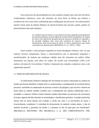 CLASSIFICAÇÃO DOS MOVIMENTOS DE MASSA... 7
Geoingá: Revista do Programa de Pós-Graduação em Geografia Maringá, v. 4, n. 1 , p. 3-27, 2012
ISSN 2175-862X (on-line)
Esses processos são desencadeados por uma complexa relação entre uma série de fatores
condicionantes intrínsecos, esses, são elementos do meio físico ou biótico que diminui a
resistência do solo ou da rocha, contribuindo para a deflagração dos processos. Os condicionantes
naturais fazem parte da própria dinâmica de desenvolvimento das encostas, porém, podem ser
potencializados pela ação antrópica.
As condições que favorecem os movimentos de massa dependem principalmente
da estrutura geológica, da declividade da vertente (forma topográfica), do regime
de chuvas (em especial de episódios pluviais intensos), da perda de vegetação e
da atividade antrópica, bem como pela existência de espessos mantos de
intemperismo, além da presença de níveis ou faixas impermeáveis que atuam
como planos de deslizamentos (BIGARELLA et al,. 2003, p. 1026).
Nesse sentido, a atual pesquisa enquadrou-se numa abordagem sistêmica, uma vez que
analisou diversos componentes, físicos e socioeconômicos que se apresentam integrados e
correlacionados, de maneira que mudanças sofridas num dos elementos em análise reflete
diretamente nos demais, com efeito em cadeia. De acordo com Christofoletti (1999, p.35)
análises sob ponto de vista sistêmico “facilita o tratamento dos conjuntos complexos como os da
organização espacial”.
2.1 TIPOS DE MOVIMENTOS DE MASSA
O conhecimento referente à tipologia dos movimentos de massa é interessante no contexto de
estudos que buscam identificar a relação entre os condicionantes e a predisposição de ocorrência desses
processos, auxiliando na compreensão do processo evolutivo da paisagem e por envolver o homem de
forma direta ou indireta, também contribui com o entendimento das relações estabelecidas entre a
sociedade e a natureza. Embora existam inúmeros estudos relacionados aos processos de movimentos
de massa, algumas dúvidas referentes às terminologias e classificações persistem. A grande maioria dos
autores trata de forma distinta, por exemplo, à erosão dos solos e os movimentos de massa e
invariavelmente, consideram “a velocidade de deslocamento de materiais vertente abaixo, o tipo de
material envolvido, a geometria do terreno e a presença ou não de água para sua classificação”
(BIGARELLA; MOUSINHO, 1965; BIGARELLA, et al., 2003; CHRISTOFOLETTI, 1980,
 