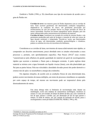 CLASSIFICAÇÃO DOS MOVIMENTOS DE MASSA... 11
Geoingá: Revista do Programa de Pós-Graduação em Geografia Maringá, v. 4, n. 1 , p. 3-27, 2012
ISSN 2175-862X (on-line)
Guidicini e Nieble (1984, p. 26) classificam esse tipo de movimento de acordo com o
grau de fluidez em:
Corridas de terra: nos menores graus de fluidez deparamos com as corridas de
terra. Estas ocorrem geralmente sob determinadas condições topográficas,
adaptando-se às condições do relevo, são geralmente provocadas por
encharcamento do solo por pesadas chuvas ou longos períodos de chuva de
menor intensidade. Ocorrem em formas topográficas menos abruptas, pois são
muito influenciados pelas características de resistência do material.
Corridas de lama: constituem um exemplo de corrida de extrema fluidez e são
geralmente produzidas pela ação de lavagem e remoção de solos por cursos de
água durante enchentes e tempestades. Percebe-se, assim, que determinados
cursos de água, sob determinadas condições geomorfológicas e climáticas,
podem se constituir de eixos de recorrência do fenômeno.
Consideram-se as corridas de lama, movimentos de massa relativamente mais rápidos, se
comparados aos descritos anteriormente, pouco abordado entre os estudos relacionados a esses
processos e, portanto, sem aprofundamento específico. Para Passos (2012)4
esses eventos
“caracterizam-se pela afluência de grande quantidade de material em geral de escorregamentos
rápidos que ocorrem a montante e fluem para a drenagem existente. A parte argilosa deste
material se mistura com a água formando um líquido viscoso (lama), com alta plasticidade que
flui para as partes baixas. Pela sua velocidade e densidade elevadas possuí alto poder destrutivo e
extenso raio de ação e se assemelham a energia das avalanches.
Em algumas situações, de acordo com as condições físicas de uma determinada área,
podem ocorrer movimentos de massa múltiplos, um misto de processos simultâneos ou separados
por curto espaço de tempo, até mesmo um movimento pode ser responsável direto pelo
desencadeamento de outros.
Esta classe abrange todos os fenômenos de movimentação onde, durante sua
manifestação, ocorra uma mudança de características morfológicas, mecânicas ou
causais. É o caso, por exemplo, de rastejos de detritos de tálus, que, com o aumento do
teor de água, passam a corridas, que, por diminuição do teor de água passam a
rastejos, ou ainda de rastejos, que, por variação da inclinação da encosta, passa a
escorregamentos e assim por diante (GUIDICINE; NIEBLE, 1984, p. 48).
4
PASSOS, E. Entrevista concedida em Junho de 2012.
 