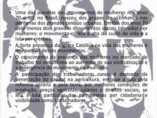 • Uma das parcelas dos movimentos de mulheres nos anos
70 e 80, no Brasil, nasceu dos grupos de vizinhança nas
periferias dos grandes centros urbanos. Em fins dos anos 70
pelo menos dois grandes movimentos sociais liderados por
mulheres: o movimento contra a alta do custo de vida e a
luta por creches.
• A forte presença da Igreja Católica na vida das mulheres é
inseparável desses movimentos.
• O crescimento da presença das mulheres no mercado de
trabalho foi simultâneo ao aumento de sua sindicalização e
a emergência do movimento de mulheres.
• A participação das trabalhadoras rurais é derivada da
penetração do capital na agricultura, em que a luta pela
reforma agrária e pela terra, por melhores condições de
produção, preços agrícolas, salários e direitos sociais, se
alia à luta particular das camponesas por cidadania e
visibilidade como trabalhadoras.
 