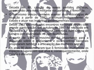 • Década de 80, criação de novos partidos políticos,
aparecendo uma nova militante nos partidos, a feminista.
• O feminismo buscou também manter duas estratégias de
atuação a partir de 1982: continuar independente do
Estado e atuar nas instâncias governamentais.
• Desde 1982 são realizados encontros nacionais anuais com
grande participação. Em outubro de 1997 foi realizado em
Salvador o 12° Encontro Nacional Feminista, com o tema de
Gênero com diversidade no país da exclusão.
• A partir de 1986 o movimento foi importante para a
discussão sobre o lesbianismo e os encontros nacionais
propiciaram também a articulação das mulheres negras.
• Os anos 90 demonstraram que o feminismo multiplicou os
espaços e lugares em que atua e, consequentemente, onde
circula o discurso.
 