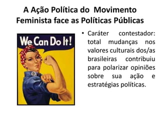 A Ação Política do Movimento
Feminista face as Políticas Públicas
• Caráter contestador:
total mudanças nos
valores culturais dos/as
brasileiras contribuiu
para polarizar opiniões
sobre sua ação e
estratégias políticas.
 