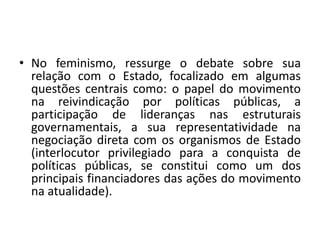 • No feminismo, ressurge o debate sobre sua
relação com o Estado, focalizado em algumas
questões centrais como: o papel do movimento
na reivindicação por políticas públicas, a
participação de lideranças nas estruturais
governamentais, a sua representatividade na
negociação direta com os organismos de Estado
(interlocutor privilegiado para a conquista de
políticas públicas, se constitui como um dos
principais financiadores das ações do movimento
na atualidade).
 