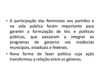• A participação das feministas nos partidos e
na vida pública foram importante para
garantir a formulação de leis e políticas
públicas, que passaram a integrar os
programas de governo nas instâncias
municipais, estaduais e federais.
• Nova forma de fazer política cuja ação
transformou a relação entre os gêneros.
 