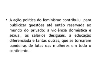 • A ação política do feminismo contribuiu para
publicizar questões até então reservada ao
mundo do privado: a violência doméstica e
sexual, os salários desiguais, a educação
diferenciada e tantas outras, que se tornaram
bandeiras de lutas das mulheres em todo o
continente.
 