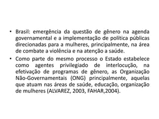 • Brasil: emergência da questão de gênero na agenda
governamental e a implementação de política públicas
direcionadas para a mulheres, principalmente, na área
de combate a violência e na atenção a saúde.
• Como parte do mesmo processo o Estado estabelece
como agentes privilegiado de interlocução, na
efetivação de programas de gênero, as Organização
Não-Governamentais (ONG) principalmente, aquelas
que atuam nas áreas de saúde, educação, organização
de mulheres (ALVAREZ, 2003, FAHAR,2004).
 