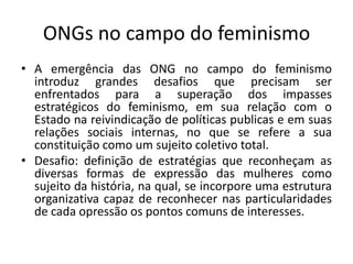 ONGs no campo do feminismo
• A emergência das ONG no campo do feminismo
introduz grandes desafios que precisam ser
enfrentados para a superação dos impasses
estratégicos do feminismo, em sua relação com o
Estado na reivindicação de políticas publicas e em suas
relações sociais internas, no que se refere a sua
constituição como um sujeito coletivo total.
• Desafio: definição de estratégias que reconheçam as
diversas formas de expressão das mulheres como
sujeito da história, na qual, se incorpore uma estrutura
organizativa capaz de reconhecer nas particularidades
de cada opressão os pontos comuns de interesses.
 