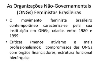 As Organizações Não-Governamentais
(ONGs) Feministas Brasileiras
• O movimento feminista brasileiro
contemporâneo caracteriza-se pela sua
instituição em ONGs, criadas entre 1980 e
1999.
• Críticas (menos ativismo e mais
profissionalismo): compromissos das ONGs
com órgãos financiadores, estrutura funcional
hierárquica.
 