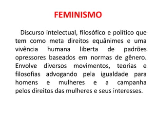 FEMINISMO
Discurso intelectual, filosófico e político que
tem como meta direitos equânimes e uma
vivência humana liberta de padrões
opressores baseados em normas de gênero.
Envolve diversos movimentos, teorias e
filosofias advogando pela igualdade para
homens e mulheres e a campanha
pelos direitos das mulheres e seus interesses.
 